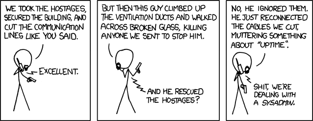 XKCD comic in 3 panels. 1 on-panel character talking by radio to his superior.

Panel 1, underling: "We took the hostages, secured the building, and cut the communication lines like you said."
Panel 1, superior: "Excellent."

Panel 2, underling: "But then this guy climbed up the ventilation ducts and walked across broken glass, killing anyone we sent to stop him."
Panel 2, superior: "And he rescued the hostages?"

Panel 3, underling: "No, he ignored them. He just reconnected the cables we cut, muttering something about "uptime"."
Panel 3, superior: "Shit, we're dealing with a SYSADMIN."